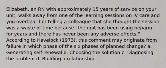 Elizabeth, an RN with approximately 15 years of service on your unit, walks away from one of the learning sessions on IV care and you overhear her telling a colleague that she thought the session was a waste of time because "the unit has been using heparin for years and there has never been any adverse effects." According to Havelock (1973), this comment may originate from failure in which phase of the six phases of planned change? a. Generating self-renewal b. Choosing the solution c. Diagnosing the problem d. Building a relationship