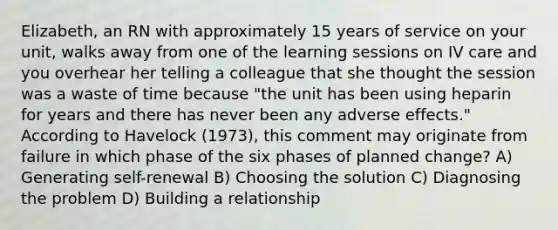 Elizabeth, an RN with approximately 15 years of service on your unit, walks away from one of the learning sessions on IV care and you overhear her telling a colleague that she thought the session was a waste of time because "the unit has been using heparin for years and there has never been any adverse effects." According to Havelock (1973), this comment may originate from failure in which phase of the six phases of planned change? A) Generating self-renewal B) Choosing the solution C) Diagnosing the problem D) Building a relationship