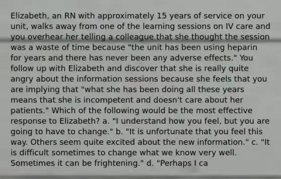 Elizabeth, an RN with approximately 15 years of service on your unit, walks away from one of the learning sessions on IV care and you overhear her telling a colleague that she thought the session was a waste of time because "the unit has been using heparin for years and there has never been any adverse effects." You follow up with Elizabeth and discover that she is really quite angry about the information sessions because she feels that you are implying that "what she has been doing all these years means that she is incompetent and doesn't care about her patients." Which of the following would be the most effective response to Elizabeth? a. "I understand how you feel, but you are going to have to change." b. "It is unfortunate that you feel this way. Others seem quite excited about the new information." c. "It is difficult sometimes to change what we know very well. Sometimes it can be frightening." d. "Perhaps I ca