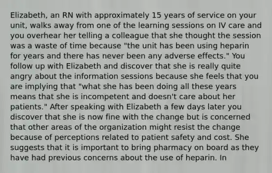 Elizabeth, an RN with approximately 15 years of service on your unit, walks away from one of the learning sessions on IV care and you overhear her telling a colleague that she thought the session was a waste of time because "the unit has been using heparin for years and there has never been any adverse effects." You follow up with Elizabeth and discover that she is really quite angry about the information sessions because she feels that you are implying that "what she has been doing all these years means that she is incompetent and doesn't care about her patients." After speaking with Elizabeth a few days later you discover that she is now fine with the change but is concerned that other areas of the organization might resist the change because of perceptions related to patient safety and cost. She suggests that it is important to bring pharmacy on board as they have had previous concerns about the use of heparin. In