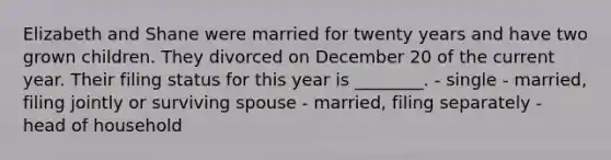 Elizabeth and Shane were married for twenty years and have two grown children. They divorced on December 20 of the current year. Their filing status for this year is ________. - single - married, filing jointly or surviving spouse - married, filing separately - head of household