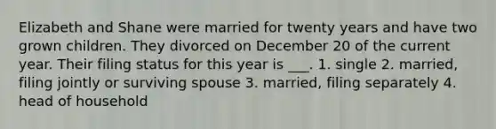 Elizabeth and Shane were married for twenty years and have two grown children. They divorced on December 20 of the current year. Their filing status for this year is ___. 1. single 2. married, filing jointly or surviving spouse 3. married, filing separately 4. head of household