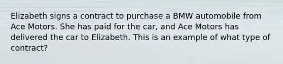 Elizabeth signs a contract to purchase a BMW automobile from Ace Motors. She has paid for the car, and Ace Motors has delivered the car to Elizabeth. This is an example of what type of contract?