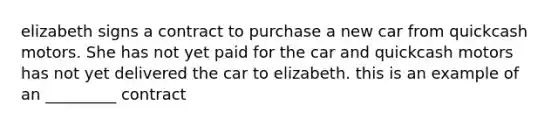 elizabeth signs a contract to purchase a new car from quickcash motors. She has not yet paid for the car and quickcash motors has not yet delivered the car to elizabeth. this is an example of an _________ contract