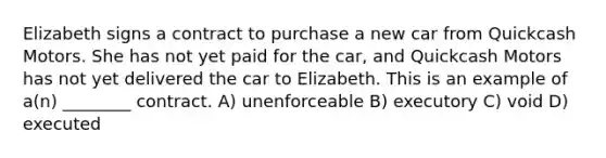 Elizabeth signs a contract to purchase a new car from Quickcash Motors. She has not yet paid for the car, and Quickcash Motors has not yet delivered the car to Elizabeth. This is an example of a(n) ________ contract. A) unenforceable B) executory C) void D) executed