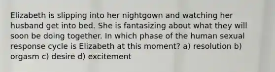 Elizabeth is slipping into her nightgown and watching her husband get into bed. She is fantasizing about what they will soon be doing together. In which phase of the human sexual response cycle is Elizabeth at this moment? a) resolution b) orgasm c) desire d) excitement