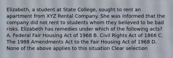 Elizabeth, a student at State College, sought to rent an apartment from XYZ Rental Company. She was informed that the company did not rent to students whom they believed to be bad risks. Elizabeth has remedies under which of the following acts? A. Federal Fair Housing Act of 1968 B. Civil Rights Act of 1866 C. The 1988 Amendments Act to the Fair Housing Act of 1968 D. None of the above applies to this situation Clear selection