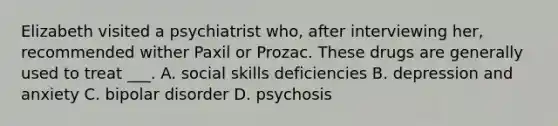 Elizabeth visited a psychiatrist who, after interviewing her, recommended wither Paxil or Prozac. These drugs are generally used to treat ___. A. social skills deficiencies B. depression and anxiety C. bipolar disorder D. psychosis