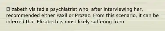 Elizabeth visited a psychiatrist who, after interviewing her, recommended either Paxil or Prozac. From this scenario, it can be inferred that Elizabeth is most likely suffering from