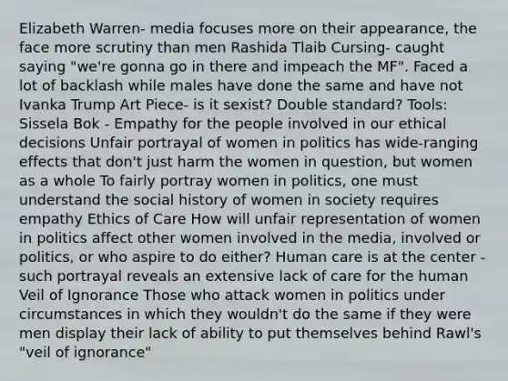 Elizabeth Warren- media focuses more on their appearance, the face more scrutiny than men Rashida Tlaib Cursing- caught saying "we're gonna go in there and impeach the MF". Faced a lot of backlash while males have done the same and have not Ivanka Trump Art Piece- is it sexist? Double standard? Tools: Sissela Bok - Empathy for the people involved in our ethical decisions Unfair portrayal of women in politics has wide-ranging effects that don't just harm the women in question, but women as a whole To fairly portray women in politics, one must understand the social history of women in society requires empathy Ethics of Care How will unfair representation of women in politics affect other women involved in the media, involved or politics, or who aspire to do either? Human care is at the center - such portrayal reveals an extensive lack of care for the human Veil of Ignorance Those who attack women in politics under circumstances in which they wouldn't do the same if they were men display their lack of ability to put themselves behind Rawl's "veil of ignorance"