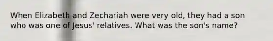 When Elizabeth and Zechariah were very old, they had a son who was one of Jesus' relatives. What was the son's name?