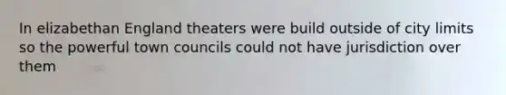 In elizabethan England theaters were build outside of city limits so the powerful town councils could not have jurisdiction over them