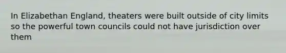 In Elizabethan England, theaters were built outside of city limits so the powerful town councils could not have jurisdiction over them