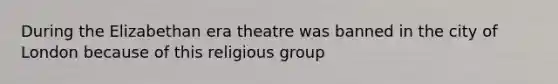 During the Elizabethan era theatre was banned in the city of London because of this religious group