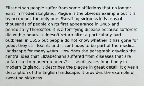 Elizabethan people suffer from some afflictions that no longer exist in modern England. Plague is the obvious example but it is by no means the only one. Sweating sickness kills tens of thousands of people on its first appearance in 1485 and periodically thereafter. It is a terrifying disease because sufferers die within hours. It doesn't return after a particularly bad outbreak in 1556 but people do not know whether it has gone for good; they still fear it, and it continues to be part of the medical landscape for many years. How does the paragraph develop the central idea that Elizabethans suffered from diseases that are unfamiliar to modern readers? It lists diseases found only in modern England. It describes the plague in great detail. It gives a description of the English landscape. It provides the example of sweating sickness.