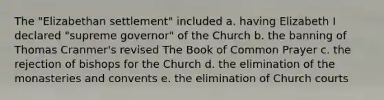 The "Elizabethan settlement" included a. having Elizabeth I declared "supreme governor" of the Church b. the banning of Thomas Cranmer's revised The Book of Common Prayer c. the rejection of bishops for the Church d. the elimination of the monasteries and convents e. the elimination of Church courts