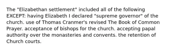 The "Elizabethan settlement" included all of the following EXCEPT: having Elizabeth I declared "supreme governor" of the church. use of Thomas Cranmer's revised The Book of Common Prayer. acceptance of bishops for the church. accepting papal authority over the monasteries and convents. the retention of Church courts.