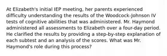 At Elizabeth's initial IEP meeting, her parents experienced difficulty understanding the results of the Woodcock-Johnson IV tests of cognitive abilities that was administered. Mr. Haymond administered all assessments to Elizabeth over a four-day period. He clarified the results by providing a step-by-step explanation of each subtest and an analysis of the scores. What was Mr. Haymond's role during this process?