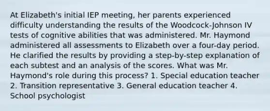 At Elizabeth's initial IEP meeting, her parents experienced difficulty understanding the results of the Woodcock-Johnson IV tests of cognitive abilities that was administered. Mr. Haymond administered all assessments to Elizabeth over a four-day period. He clarified the results by providing a step-by-step explanation of each subtest and an analysis of the scores. What was Mr. Haymond's role during this process? 1. Special education teacher 2. Transition representative 3. General education teacher 4. School psychologist