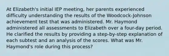 At Elizabeth's initial IEP meeting, her parents experienced difficulty understanding the results of the Woodcock-Johnson achievement test that was administered. Mr. Haymond administered all assessments to Elizabeth over a four-day period. He clarified the results by providing a step-by-step explanation of each subtest and an analysis of the scores. What was Mr. Haymond's role during this process?