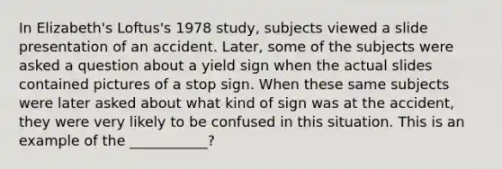 In Elizabeth's Loftus's 1978 study, subjects viewed a slide presentation of an accident. Later, some of the subjects were asked a question about a yield sign when the actual slides contained pictures of a stop sign. When these same subjects were later asked about what kind of sign was at the accident, they were very likely to be confused in this situation. This is an example of the ___________?