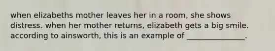 when elizabeths mother leaves her in a room, she shows distress. when her mother returns, elizabeth gets a big smile. according to ainsworth, this is an example of _______________.