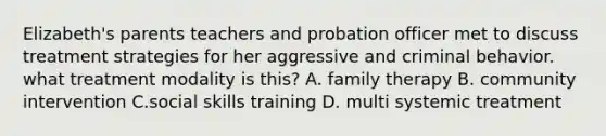 Elizabeth's parents teachers and probation officer met to discuss treatment strategies for her aggressive and criminal behavior. what treatment modality is this? A. family therapy B. community intervention C.social skills training D. multi systemic treatment