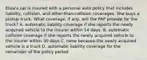 Eliza's car is insured with a personal auto policy that includes liability, collision, and other-than-collision coverages. She buys a pickup truck. What coverage, if any, will the PAP provide for the truck? A. automatic liability coverage if she reports the newly acquired vehicle to the insurer within 14 days. B. automatic collision coverage if she reports the newly acquired vehicle to the insurer within 30 days C. none because the newly acquired vehicle is a truck D. automatic liability coverage for the remainder of the policy period