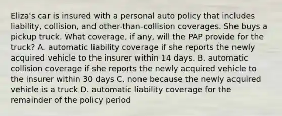 Eliza's car is insured with a personal auto policy that includes liability, collision, and other-than-collision coverages. She buys a pickup truck. What coverage, if any, will the PAP provide for the truck? A. automatic liability coverage if she reports the newly acquired vehicle to the insurer within 14 days. B. automatic collision coverage if she reports the newly acquired vehicle to the insurer within 30 days C. none because the newly acquired vehicle is a truck D. automatic liability coverage for the remainder of the policy period