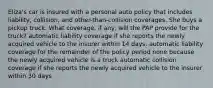 Eliza's car is insured with a personal auto policy that includes liability, collision, and other-than-collision coverages. She buys a pickup truck. What coverage, if any, will the PAP provide for the truck? automatic liability coverage if she reports the newly acquired vehicle to the insurer within 14 days. automatic liability coverage for the remainder of the policy period none because the newly acquired vehicle is a truck automatic collision coverage if she reports the newly acquired vehicle to the insurer within 30 days
