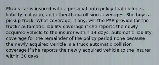 Eliza's car is insured with a personal auto policy that includes liability, collision, and other-than-collision coverages. She buys a pickup truck. What coverage, if any, will the PAP provide for the truck? automatic liability coverage if she reports the newly acquired vehicle to the insurer within 14 days. automatic liability coverage for the remainder of the policy period none because the newly acquired vehicle is a truck automatic collision coverage if she reports the newly acquired vehicle to the insurer within 30 days