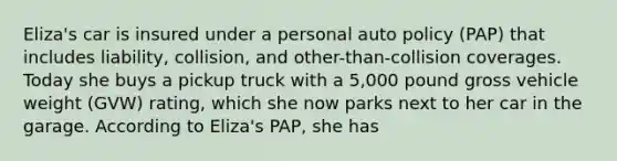 Eliza's car is insured under a personal auto policy (PAP) that includes liability, collision, and other-than-collision coverages. Today she buys a pickup truck with a 5,000 pound gross vehicle weight (GVW) rating, which she now parks next to her car in the garage. According to Eliza's PAP, she has