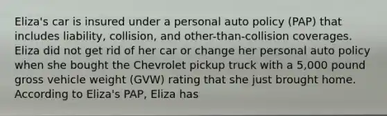 Eliza's car is insured under a personal auto policy (PAP) that includes liability, collision, and other-than-collision coverages. Eliza did not get rid of her car or change her personal auto policy when she bought the Chevrolet pickup truck with a 5,000 pound gross vehicle weight (GVW) rating that she just brought home. According to Eliza's PAP, Eliza has