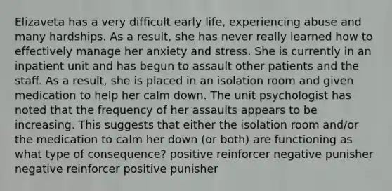 Elizaveta has a very difficult early life, experiencing abuse and many hardships. As a result, she has never really learned how to effectively manage her anxiety and stress. She is currently in an inpatient unit and has begun to assault other patients and the staff. As a result, she is placed in an isolation room and given medication to help her calm down. The unit psychologist has noted that the frequency of her assaults appears to be increasing. This suggests that either the isolation room and/or the medication to calm her down (or both) are functioning as what type of consequence? positive reinforcer negative punisher negative reinforcer positive punisher