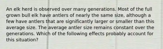 An elk herd is observed over many generations. Most of the full grown bull elk have antlers of nearly the same size, although a few have antlers that are significantly larger or smaller than this average size. The average antler size remains constant over the generations. Which of the following effects probably account for this situation?