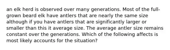 an elk herd is observed over many generations. Most of the full-grown beard elk have antlers that are nearly the same size although if you have antlers that are significantly larger or smaller than this it average size. The average antler size remains constant over the generations. Which of the following affects is most likely accounts for the situation?