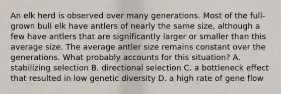 An elk herd is observed over many generations. Most of the full-grown bull elk have antlers of nearly the same size, although a few have antlers that are significantly larger or smaller than this average size. The average antler size remains constant over the generations. What probably accounts for this situation? A. stabilizing selection B. directional selection C. a bottleneck effect that resulted in low genetic diversity D. a high rate of gene flow