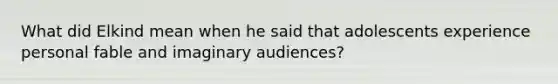 What did Elkind mean when he said that adolescents experience personal fable and imaginary audiences?