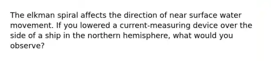 The elkman spiral affects the direction of near surface water movement. If you lowered a current-measuring device over the side of a ship in the northern hemisphere, what would you observe?