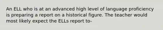 An ELL who is at an advanced high level of language proficiency is preparing a report on a historical figure. The teacher would most likely expect the ELLs report to-