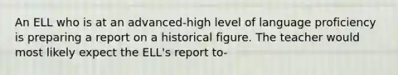 An ELL who is at an advanced-high level of language proficiency is preparing a report on a historical figure. The teacher would most likely expect the ELL's report to-