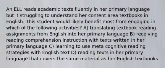 An ELL reads academic texts fluently in her primary language but it struggling to understand her content-area textbooks in English. This student would likely benefit most from engaging in which of the following activities? A) translating textbook reading assignments from English into her primary language B) receiving reading comprehension instruction with texts written in her primary language C) learning to use meta cognitive reading strategies with English text D) reading texts in her primary language that covers the same material as her English textbooks