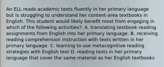 An ELL reads academic texts fluently in her primary language but is struggling to understand her content-area textbooks in English. This student would likely benefit most from engaging in which of the following activities?: A. translating textbook reading assignments from English into her primary language. B. receiving reading comprehension instruction with texts written in her primary language. C. learning to use metacognitive reading strategies with English text D. reading texts in her primary language that cover the same material as her English textbooks