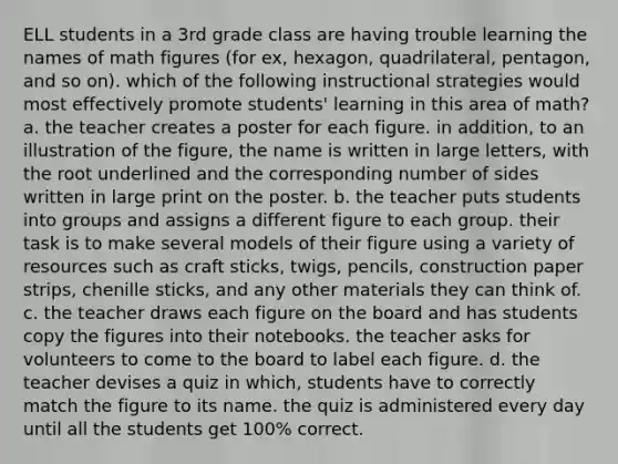 ELL students in a 3rd grade class are having trouble learning the names of math figures (for ex, hexagon, quadrilateral, pentagon, and so on). which of the following instructional strategies would most effectively promote students' learning in this area of math? a. the teacher creates a poster for each figure. in addition, to an illustration of the figure, the name is written in large letters, with the root underlined and the corresponding number of sides written in large print on the poster. b. the teacher puts students into groups and assigns a different figure to each group. their task is to make several models of their figure using a variety of resources such as craft sticks, twigs, pencils, construction paper strips, chenille sticks, and any other materials they can think of. c. the teacher draws each figure on the board and has students copy the figures into their notebooks. the teacher asks for volunteers to come to the board to label each figure. d. the teacher devises a quiz in which, students have to correctly match the figure to its name. the quiz is administered every day until all the students get 100% correct.