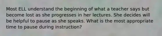 Most ELL understand the beginning of what a teacher says but become lost as she progresses in her lectures. She decides will be helpful to pause as she speaks. What is the most appropriate time to pause during instruction?