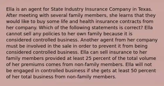 Ella is an agent for State Industry Insurance Company in Texas. After meeting with several family members, she learns that they would like to buy some life and health insurance contracts from her company. Which of the following statements is correct? Ella cannot sell any policies to her own family because it is considered controlled business. Another agent from her company must be involved in the sale in order to prevent it from being considered controlled business. Ella can sell insurance to her family members provided at least 25 percent of the total volume of her premiums comes from non-family members. Ella will not be engaged in controlled business if she gets at least 50 percent of her total business from non-family members.