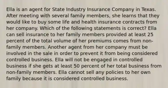 Ella is an agent for State Industry Insurance Company in Texas. After meeting with several family members, she learns that they would like to buy some life and health insurance contracts from her company. Which of the following statements is correct? Ella can sell insurance to her family members provided at least 25 percent of the total volume of her premiums comes from non-family members. Another agent from her company must be involved in the sale in order to prevent it from being considered controlled business. Ella will not be engaged in controlled business if she gets at least 50 percent of her total business from non-family members. Ella cannot sell any policies to her own family because it is considered controlled business.