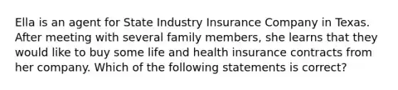 Ella is an agent for State Industry Insurance Company in Texas. After meeting with several family members, she learns that they would like to buy some life and health insurance contracts from her company. Which of the following statements is correct?