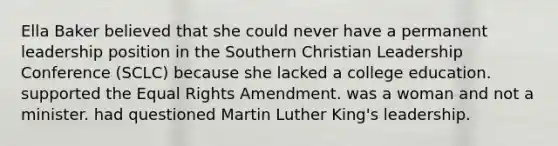 Ella Baker believed that she could never have a permanent leadership position in the Southern Christian Leadership Conference (SCLC) because she lacked a college education. supported the Equal Rights Amendment. was a woman and not a minister. had questioned Martin Luther King's leadership.