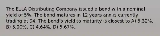 The ELLA Distributing Company issued a bond with a nominal yield of 5%. The bond matures in 12 years and is currently trading at 94. The bond's yield to maturity is closest to A) 5.32%. B) 5.00%. C) 4.64%. D) 5.67%.